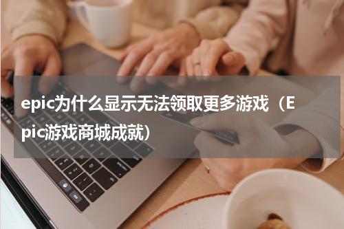 epic为什么显示无法领取更多游戏（Epic游戏商城成就）
