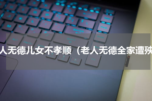老人无德儿女不孝顺（老人无德全家遭殃）