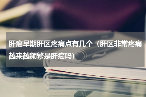 肝癌早期肝区疼痛点有几个（肝区非常疼痛越来越频繁是肝癌吗）