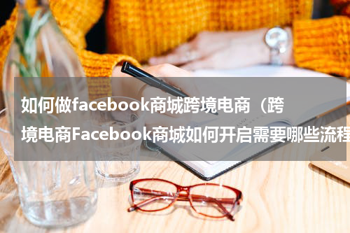 如何做facebook商城跨境电商（跨境电商Facebook商城如何开启需要哪些流程太简单了）