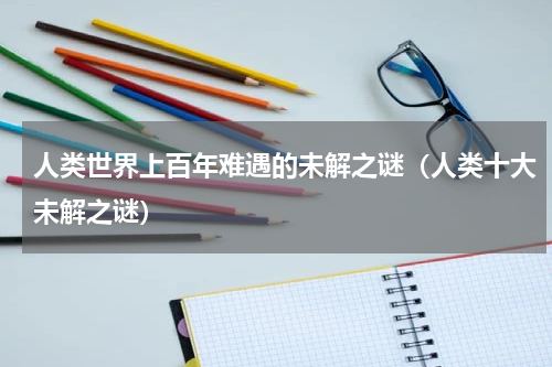 人类世界上百年难遇的未解之谜（人类十大未解之谜）