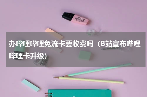 办哔哩哔哩免流卡要收费吗（B站宣布哔哩哔哩卡升级）