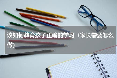 该如何教育孩子正确的学习（家长需要怎么做）