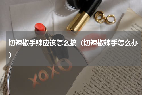 切辣椒手辣应该怎么搞（切辣椒辣手怎么办）