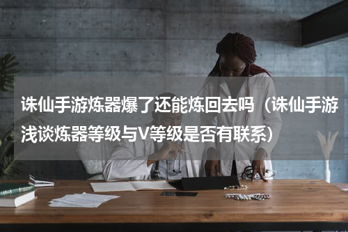 诛仙手游炼器爆了还能炼回去吗（诛仙手游浅谈炼器等级与V等级是否有联系）