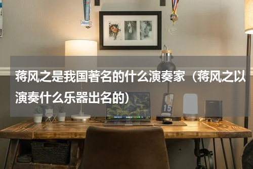 蒋风之是我国著名的什么演奏家（蒋风之以演奏什么乐器出名的）