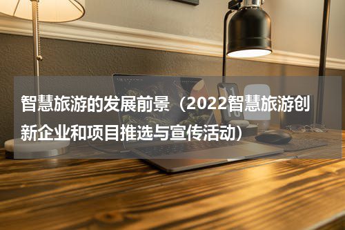 智慧旅游的发展前景（2022智慧旅游创新企业和项目推选与宣传活动）
