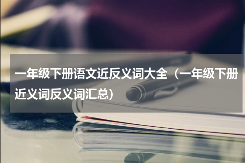 一年级下册语文近反义词大全（一年级下册近义词反义词汇总）