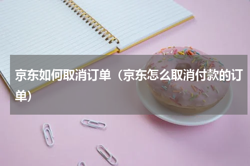 京东如何取消订单（京东怎么取消付款的订单）
