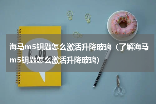 海马m5钥匙怎么激活升降玻璃（了解海马m5钥匙怎么激活升降玻璃）