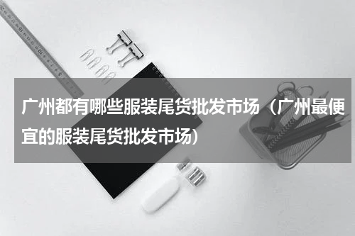 广州都有哪些服装尾货批发市场（广州最便宜的服装尾货批发市场）