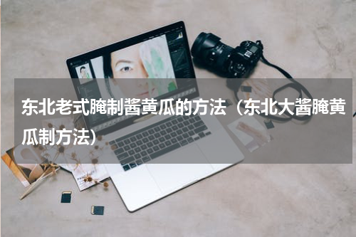 东北老式腌制酱黄瓜的方法（东北大酱腌黄瓜制方法）