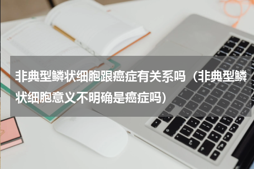非典型鳞状细胞跟癌症有关系吗（非典型鳞状细胞意义不明确是癌症吗）