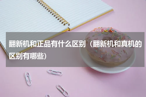 翻新机和正品有什么区别（翻新机和真机的区别有哪些）