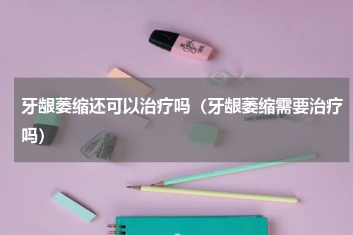 牙龈萎缩还可以治疗吗（牙龈萎缩需要治疗吗）
