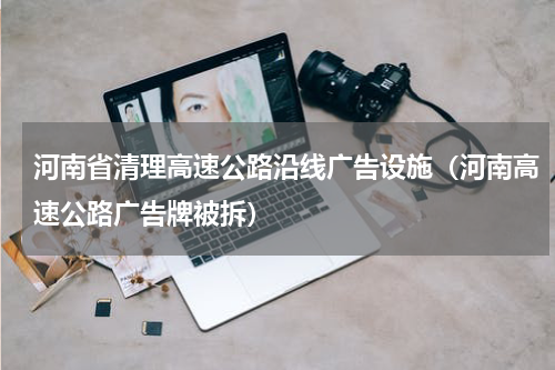 河南省清理高速公路沿线广告设施（河南高速公路广告牌被拆）