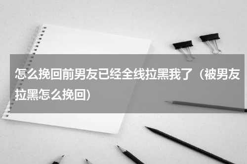 怎么挽回前男友已经全线拉黑我了（被男友拉黑怎么挽回）