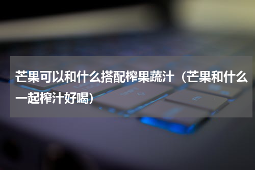 芒果可以和什么搭配榨果蔬汁（芒果和什么一起榨汁好喝）