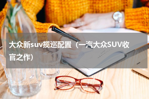 大众新suv揽巡配置（一汽大众SUV收官之作）