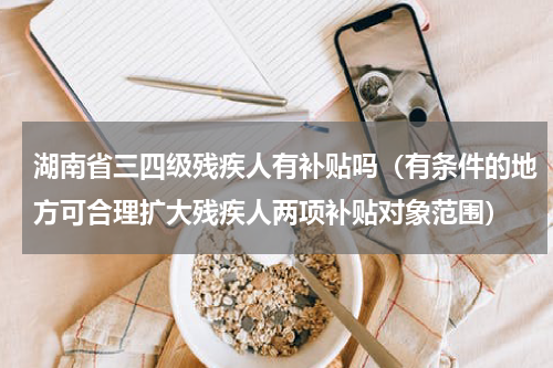 湖南省三四级残疾人有补贴吗（有条件的地方可合理扩大残疾人两项补贴对象范围）