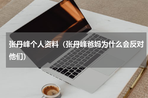 张丹峰个人资料（张丹峰爸妈为什么会反对他们）