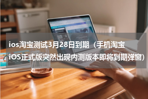 ios淘宝测试3月28日到期（手机淘宝iOS正式版突然出现内测版本即将到期弹窗）