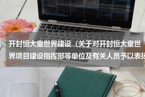 开封恒大童世界建设（关于对开封恒大童世界项目建设指挥部等单位及有关人员予以表扬的通报）