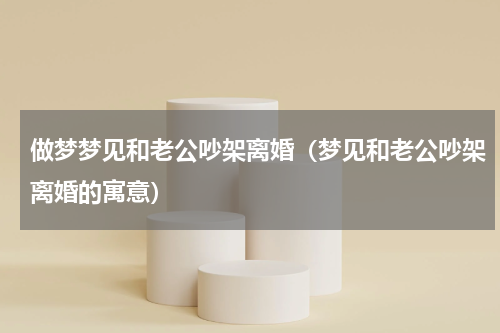 做梦梦见和老公吵架离婚（梦见和老公吵架离婚的寓意）