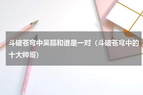 斗破苍穹中吴磊和谁是一对（斗破苍穹中的十大帅哥）