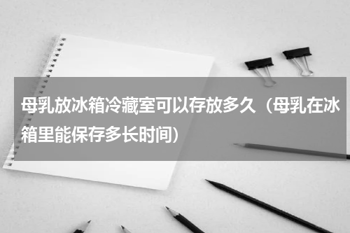 母乳放冰箱冷藏室可以存放多久（母乳在冰箱里能保存多长时间）