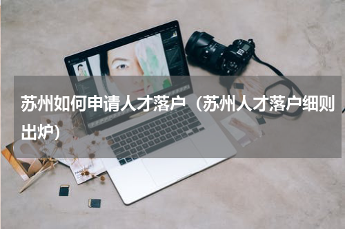苏州如何申请人才落户（苏州人才落户细则出炉）