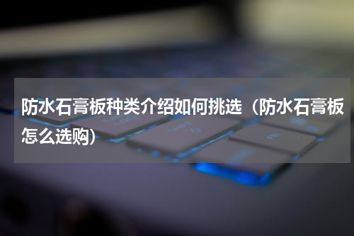 防水石膏板种类介绍如何挑选（防水石膏板怎么选购）