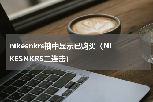 nikesnkrs抽中显示已购买（NIKESNKRS二连击）