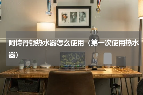 阿诗丹顿热水器怎么使用（第一次使用热水器）