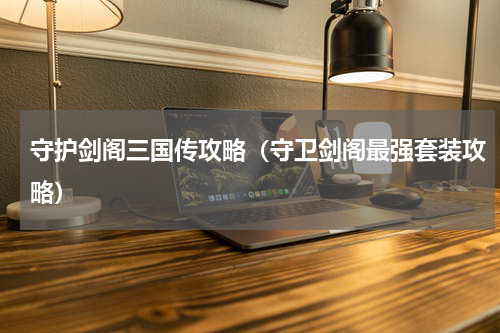 守护剑阁三国传攻略（守卫剑阁最强套装攻略）