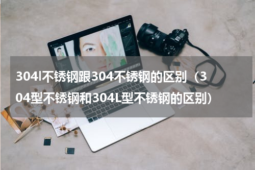 304l不锈钢跟304不锈钢的区别（304型不锈钢和304L型不锈钢的区别）