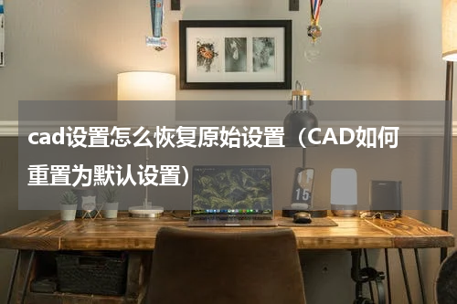cad设置怎么恢复原始设置（CAD如何重置为默认设置）