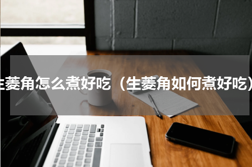 生菱角怎么煮好吃（生菱角如何煮好吃）