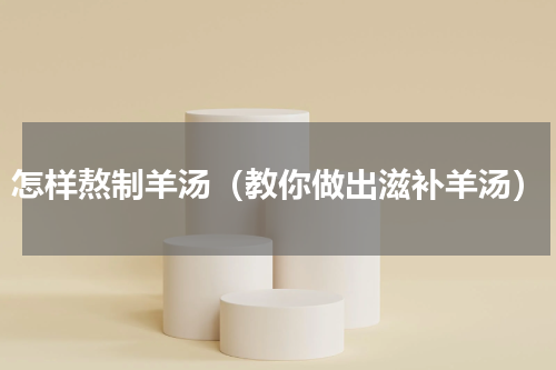 怎样熬制羊汤（教你做出滋补羊汤）