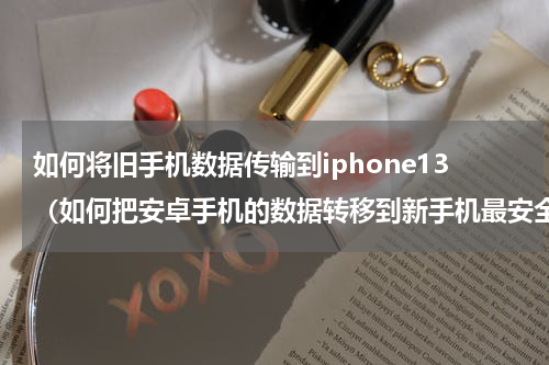如何将旧手机数据传输到iphone13（如何把安卓手机的数据转移到新手机最安全）