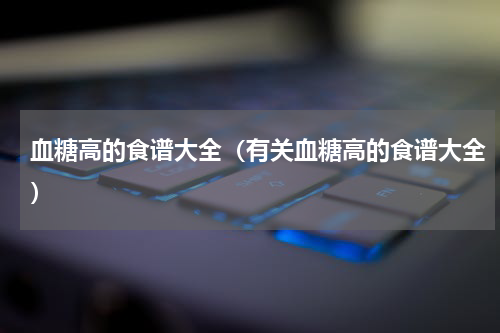 血糖高的食谱大全（有关血糖高的食谱大全）
