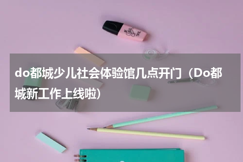 do都城少儿社会体验馆几点开门（Do都城新工作上线啦）
