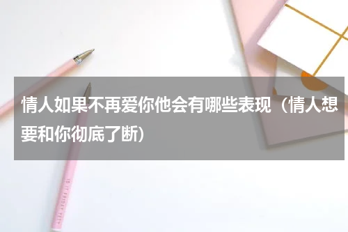 情人如果不再爱你他会有哪些表现（情人想要和你彻底了断）