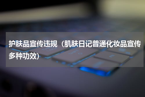 护肤品宣传违规（肌肤日记普通化妆品宣传多种功效）
