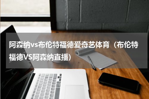 阿森纳vs布伦特福德爱奇艺体育（布伦特福德VS阿森纳直播）