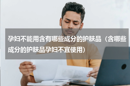 孕妇不能用含有哪些成分的护肤品（含哪些成分的护肤品孕妇不宜使用）