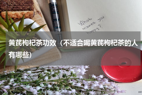 黄芪枸杞茶功效（不适合喝黄芪枸杞茶的人有哪些）