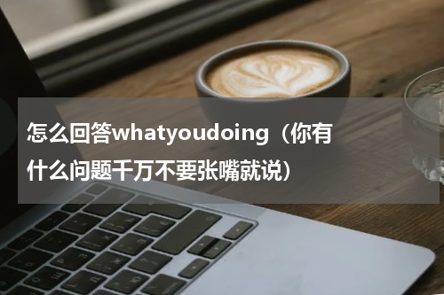 怎么回答whatyoudoing（你有什么问题千万不要张嘴就说）