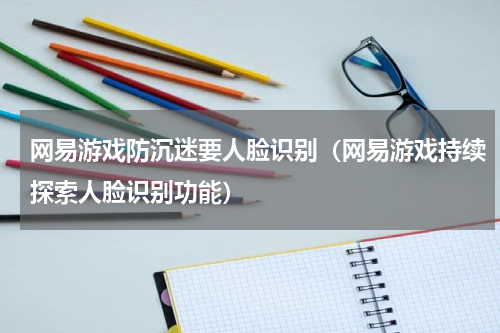 网易游戏防沉迷要人脸识别（网易游戏持续探索人脸识别功能）