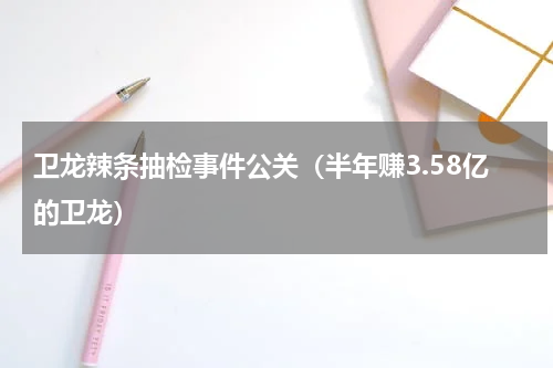 卫龙辣条抽检事件公关（半年赚3.58亿的卫龙）